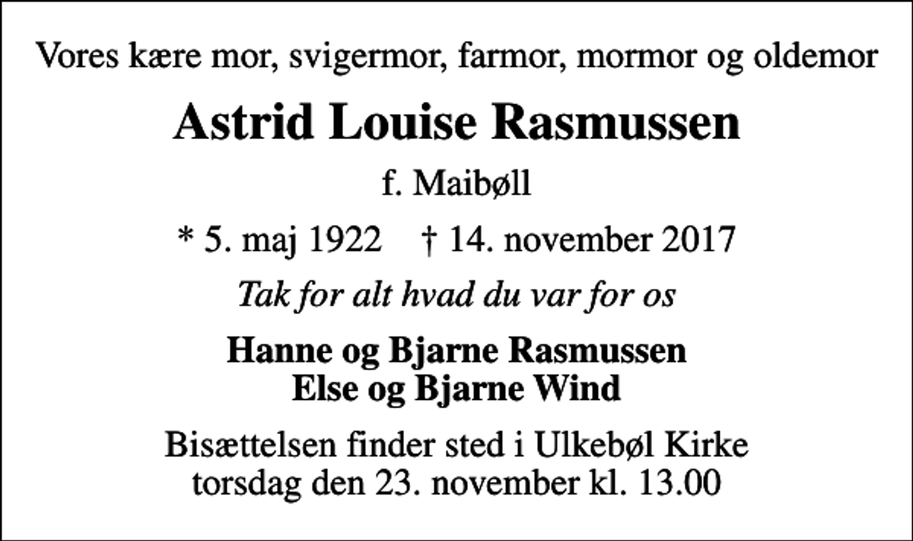 <p>Vores kære mor, svigermor, farmor, mormor og oldemor<br />Astrid Louise Rasmussen<br />f. Maibøll<br />* 5. maj 1922 ✝ 14. november 2017<br />Tak for alt hvad du var for os<br />Hanne og Bjarne Rasmussen Else og Bjarne Wind<br />Bisættelsen finder sted i Ulkebøl Kirke torsdag den 23. november kl. 13.00</p>