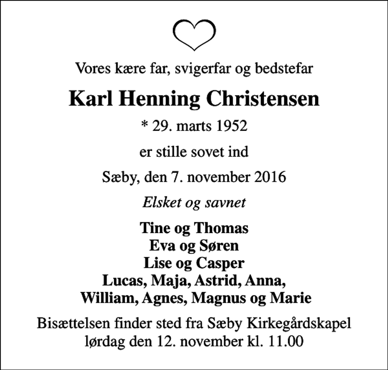 <p>Vores kære far, svigerfar og bedstefar<br />Karl Henning Christensen<br />* 29. marts 1952<br />er stille sovet ind<br />Sæby, den 7. november 2016<br />Elsket og savnet<br />Tine og Thomas Eva og Søren Lise og Casper Lucas, Maja, Astrid, Anna, William, Agnes, Magnus og Marie<br />Bisættelsen finder sted fra Sæby Kirkegårdskapel lørdag den 12. november kl. 11.00</p>