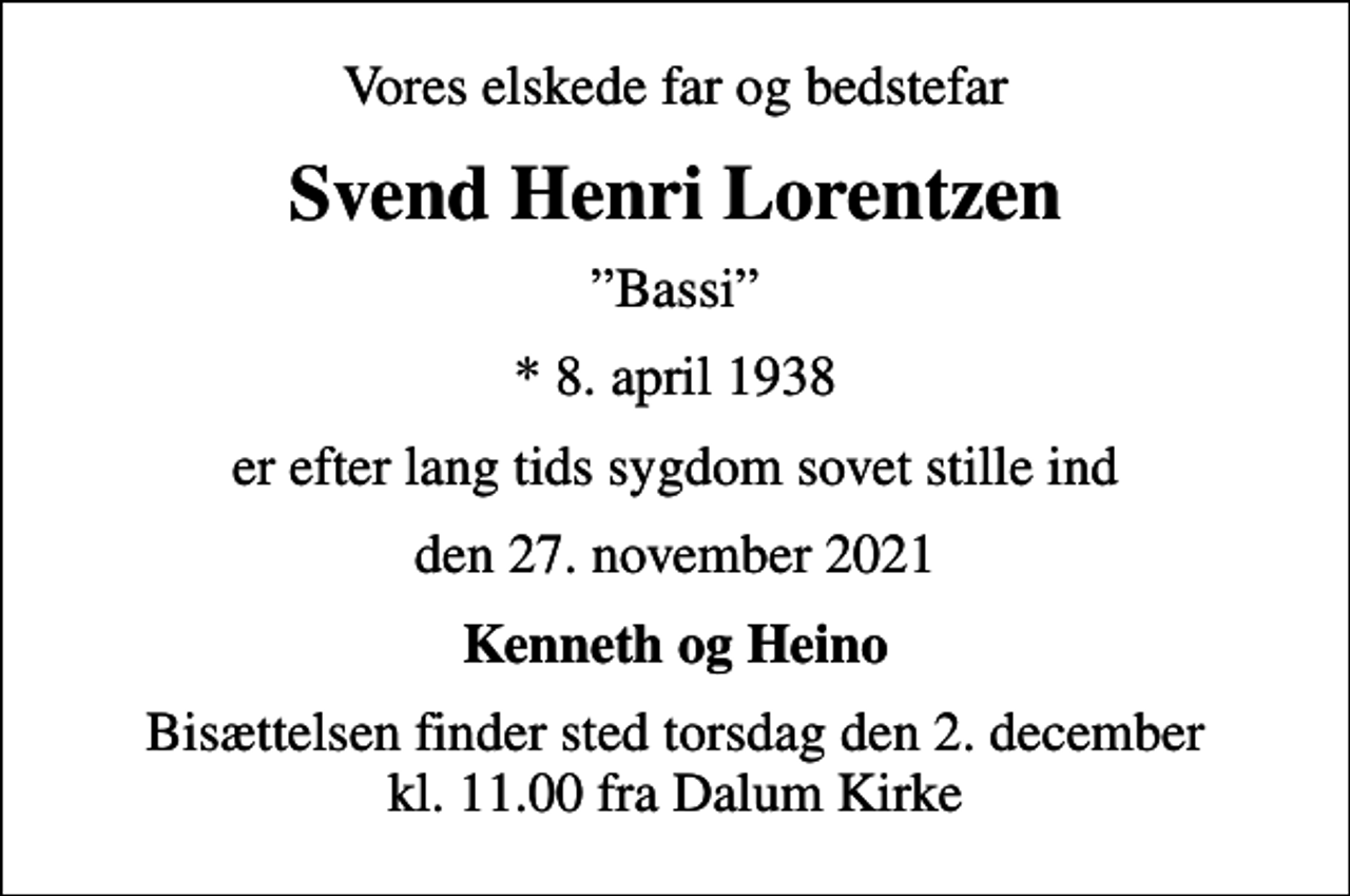 <p>Vores elskede far og bedstefar<br />Svend Henri Lorentzen<br />Bassi<br />* 8. april 1938<br />er efter lang tids sygdom sovet stille ind<br />den 27. november 2021<br />Kenneth og Heino<br />Bisættelsen finder sted torsdag den 2. december kl. 11.00 fra Dalum Kirke</p>