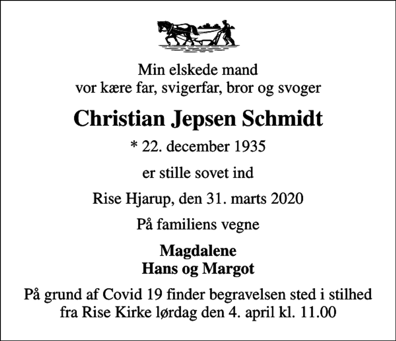 <p>Min elskede mand vor kære far, svigerfar, bror og svoger<br />Christian Jepsen Schmidt<br />* 22. december 1935<br />er stille sovet ind<br />Rise Hjarup, den 31. marts 2020<br />På familiens vegne<br />Magdalene Hans og Margot<br />På grund af Covid 19 finder begravelsen sted i stilhed fra Rise Kirke lørdag den 4. april kl. 11.00</p>