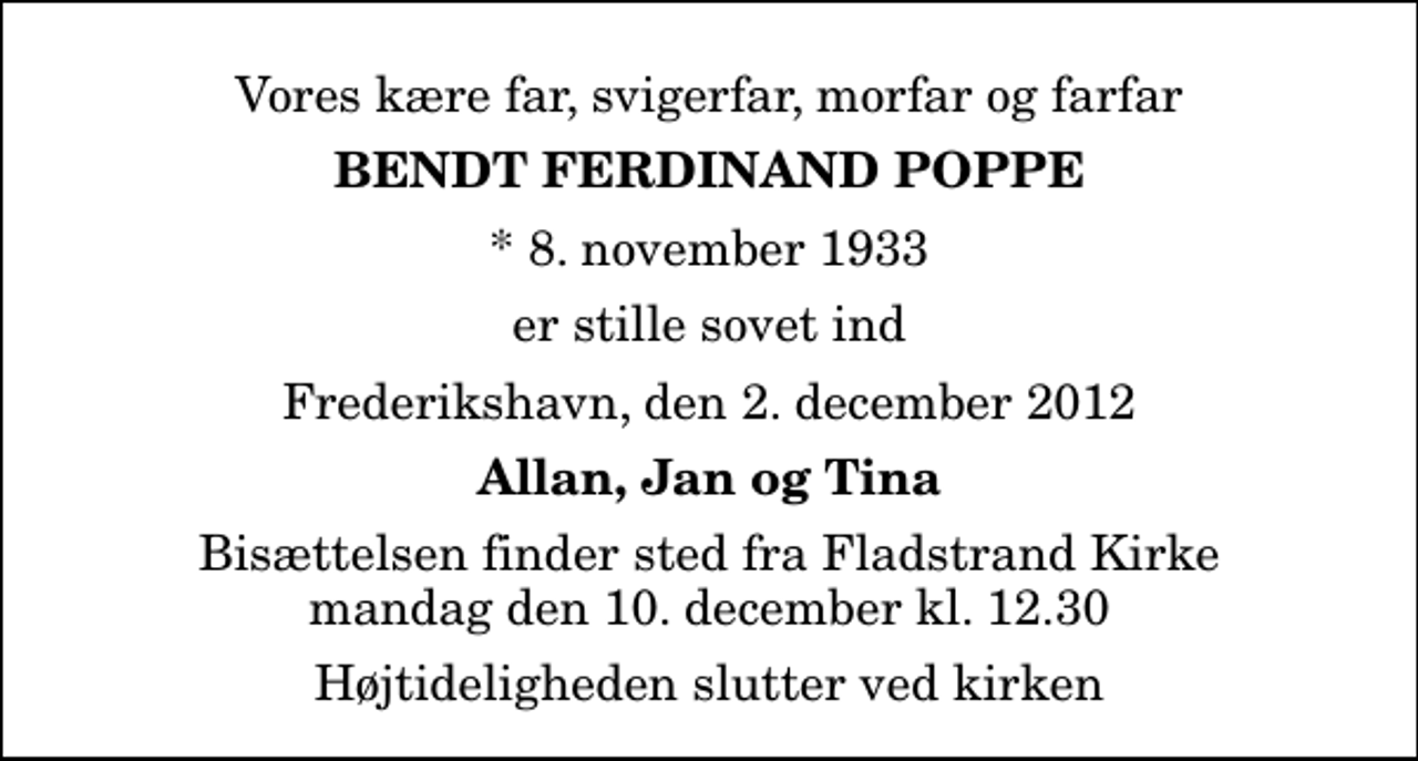 <p>Vores kære far, svigerfar, morfar og farfar<br />Bendt Ferdinand Poppe<br />* 8. november 1933<br />er stille sovet ind<br />Frederikshavn, den 2. december 2012<br />Allan, Jan og Tina<br />Bisættelsen finder sted fra Fladstrand Kirke mandag den 10. december kl. 12.30 Højtideligheden slutter ved kirken</p>