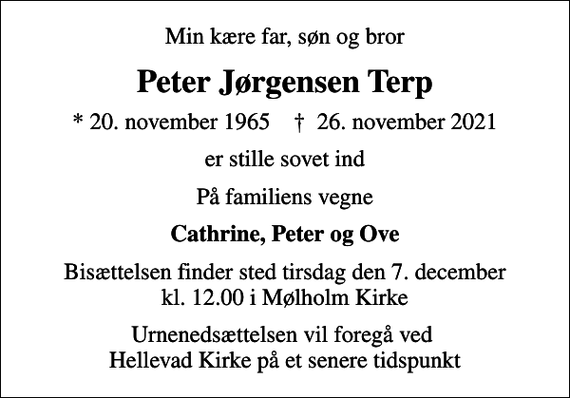 <p>Min kære far, søn og bror<br />Peter Jørgensen Terp<br />* 20. november 1965 ✝ 26. november 2021<br />er stille sovet ind<br />På familiens vegne<br />Cathrine, Peter og Ove<br />Bisættelsen finder sted tirsdag den 7. december kl. 12.00 i Mølholm Kirke<br />Urnenedsættelsen vil foregå ved Hellevad Kirke på et senere tidspunkt</p>