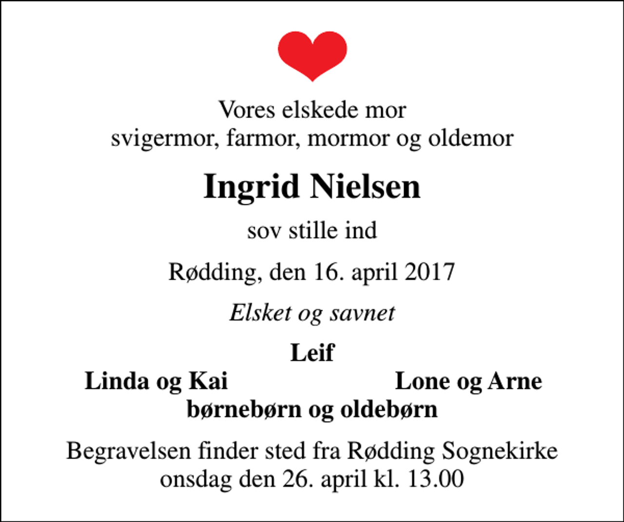 <p>Vores elskede mor svigermor, farmor, mormor og oldemor<br />Ingrid Nielsen<br />sov stille ind<br />Rødding, den 16. april 2017<br />Elsket og savnet<br />Leif<br />Linda og Kai<br />Lone og Arne<br />Begravelsen finder sted fra Rødding Sognekirke onsdag den 26. april kl. 13.00</p>