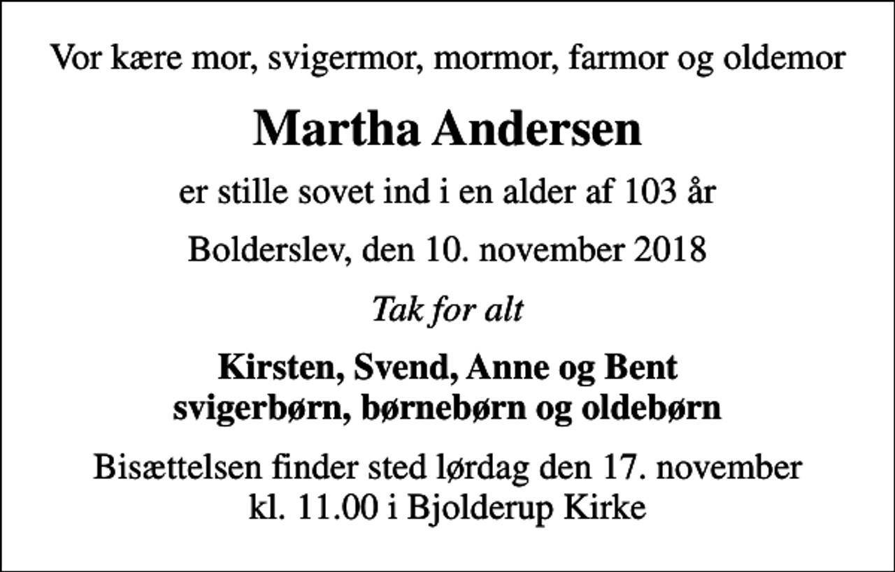 <p>Vor kære mor, svigermor, mormor, farmor og oldemor<br />Martha Andersen<br />er stille sovet ind i en alder af 103 år<br />Bolderslev, den 10. november 2018<br />Tak for alt<br />Kirsten, Svend, Anne og Bent svigerbørn, børnebørn og oldebørn<br />Bisættelsen finder sted lørdag den 17. november kl. 11.00 i Bjolderup Kirke</p>