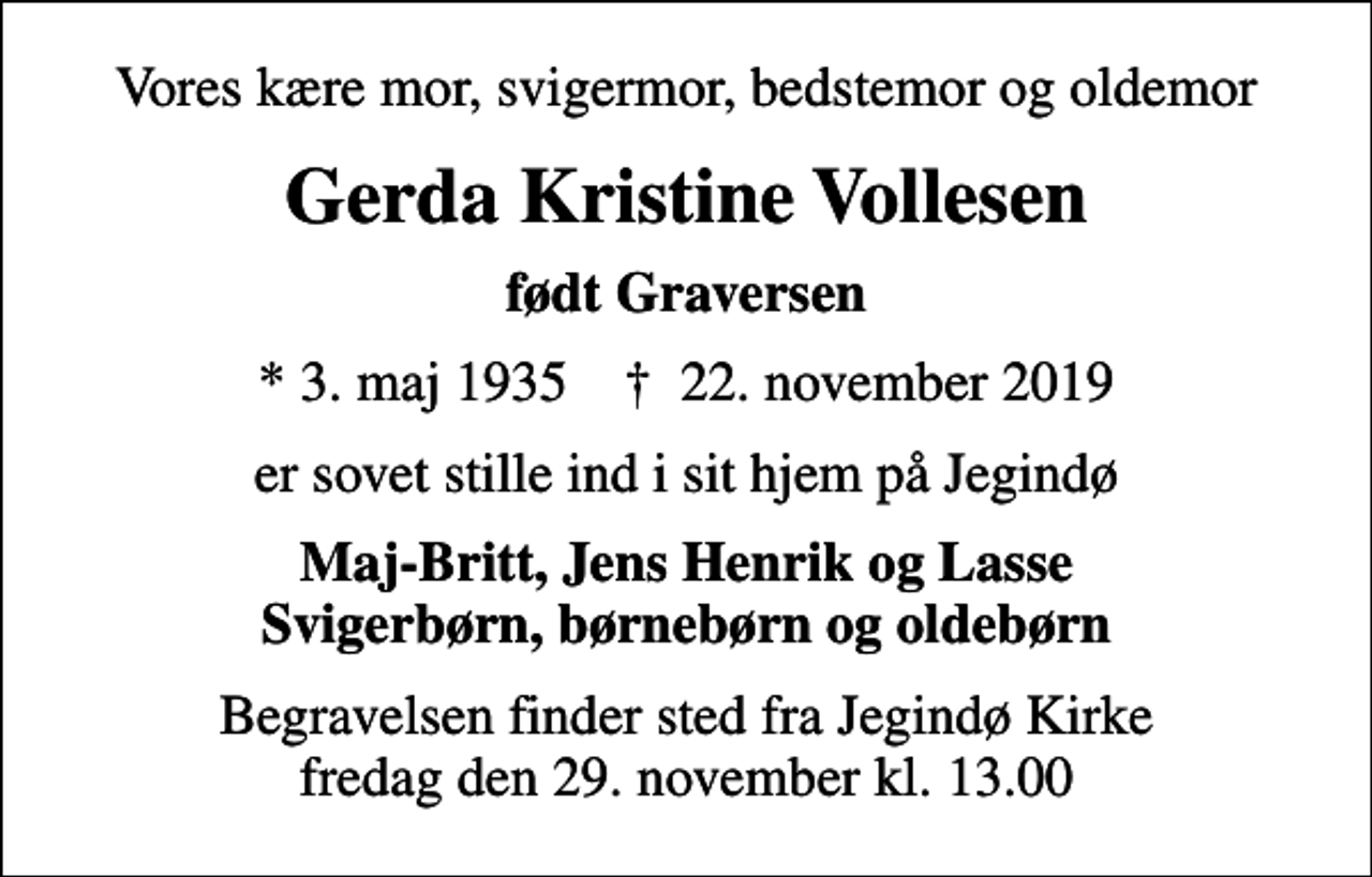 <p>Vores kære mor, svigermor, bedstemor og oldemor<br />Gerda Kristine Vollesen<br />født Graversen<br />* 3. maj 1935 ✝ 22. november 2019<br />er sovet stille ind i sit hjem på Jegindø<br />Maj-Britt, Jens Henrik og Lasse Svigerbørn, børnebørn og oldebørn<br />Begravelsen finder sted fra Jegindø Kirke fredag den 29. november kl. 13.00</p>