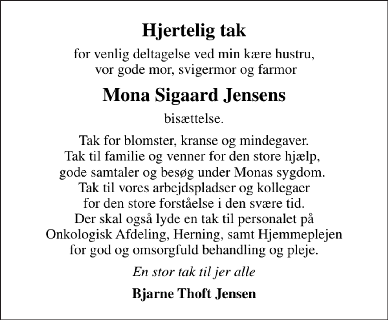 <p>Hjertelig tak<br />for venlig deltagelse ved min kære hustru, vor gode mor, svigermor og farmor<br />Mona Sigaard Jensens<br />bisættelse.<br />Tak for blomster, kranse og mindegaver. Tak til familie og venner for den store hjælp, gode samtaler og besøg under Monas sygdom. Tak til vores arbejdspladser og kollegaer for den store forståelse i den svære tid. Der skal også lyde en tak til personalet på Onkologisk Afdeling, Herning, samt Hjemmeplejen for god og omsorgfuld behandling og pleje.<br />En stor tak til jer alle<br />Bjarne Thoft Jensen</p>