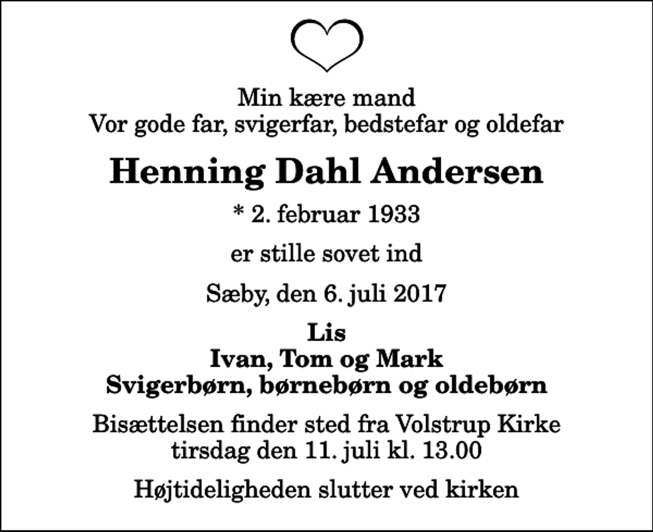 <p>Min kære mand Vor gode far, svigerfar, bedstefar og oldefar<br />Henning Dahl Andersen<br />* 2. februar 1933<br />er stille sovet ind<br />Sæby, den 6. juli 2017<br />Lis Ivan, Tom og Mark Svigerbørn, børnebørn og oldebørn<br />Bisættelsen finder sted fra Volstrup Kirke tirsdag den 11. juli kl. 13.00 Højtideligheden slutter ved kirken</p>