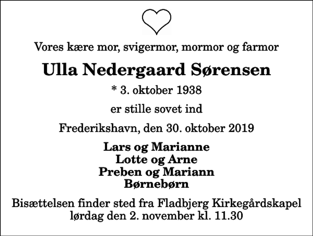 <p>Vores kære mor, svigermor, mormor og farmor<br />Ulla Nedergaard Sørensen<br />* 3. oktober 1938<br />er stille sovet ind<br />Frederikshavn, den 30. oktober 2019<br />Lars og Marianne Lotte og Arne Preben og Mariann Børnebørn<br />Bisættelsen finder sted fra Fladbjerg Kirkegårdskapel lørdag den 2. november kl. 11.30</p>