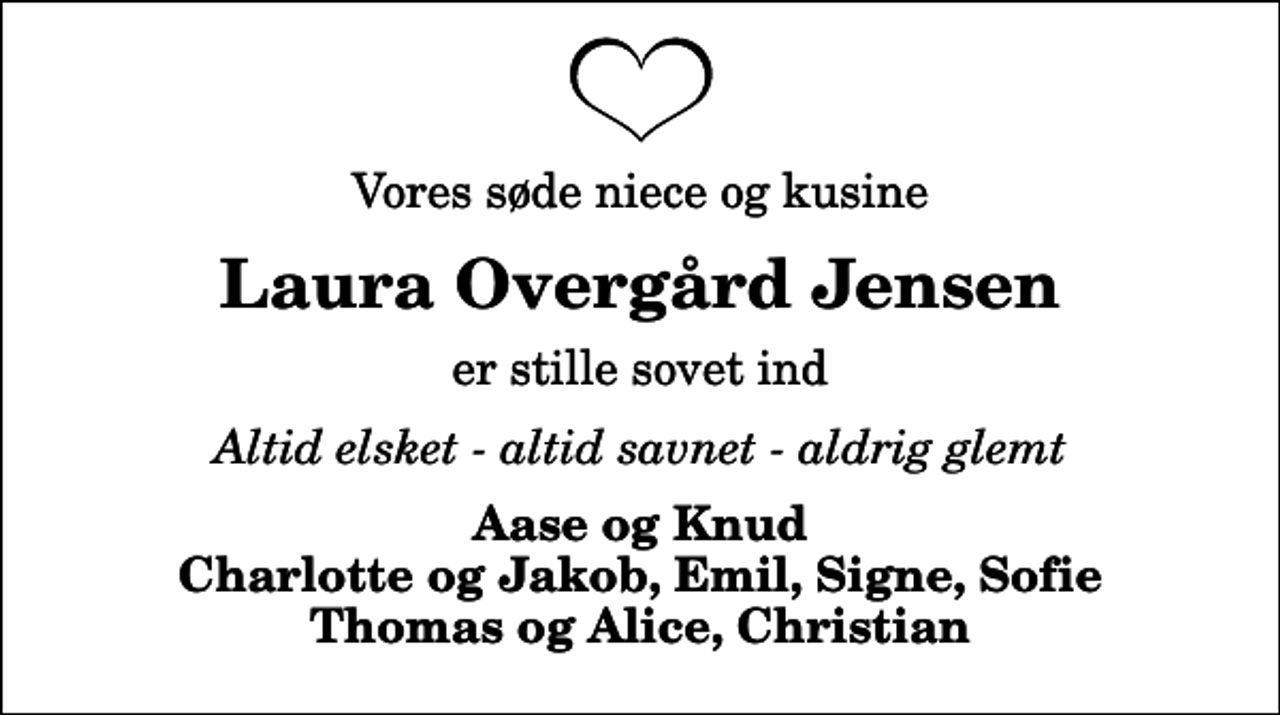 <p>Vores søde niece og kusine<br />Laura Overgård Jensen<br />er stille sovet ind<br />Altid elsket - altid savnet - aldrig glemt<br />Aase og Knud Charlotte og Jakob, Emil, Signe, Sofie Thomas og Alice, Christian</p>
