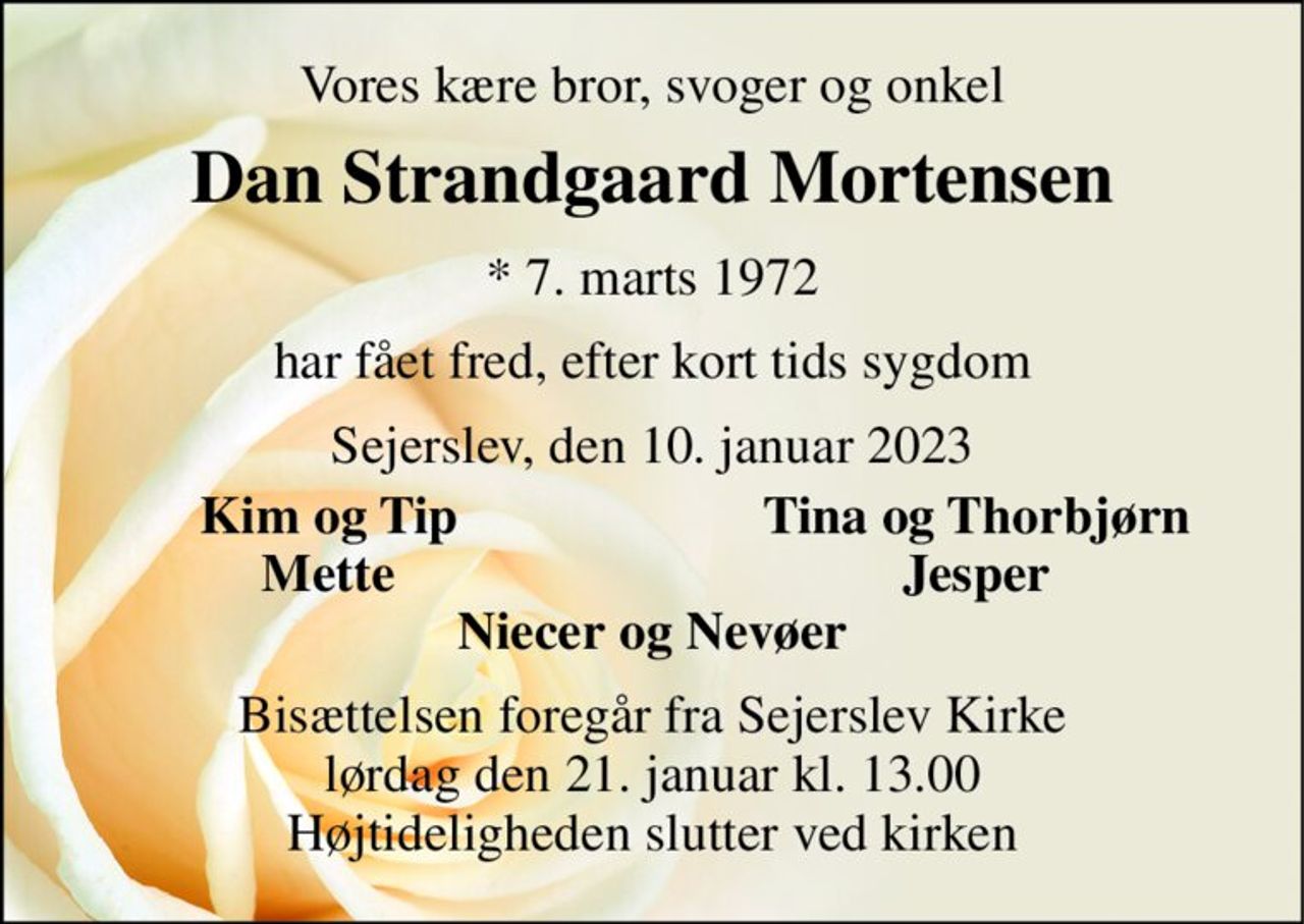 Vores kære bror, svoger og onkel 
Dan Strandgaard Mortensen 
* 7. marts 1972 
har fået fred, efter kort tids sygdom 
Sejerslev, den 10. januar 2023 
Kim og Tip 
Tina og Thorbjørn 
Mette 
Jesper 
Niecer og Nevøer 
Bisættelsen foregår fra Sejerslev Kirke lørdag den 21. januar kl. 13.00 Højtideligheden slutter ved kirken