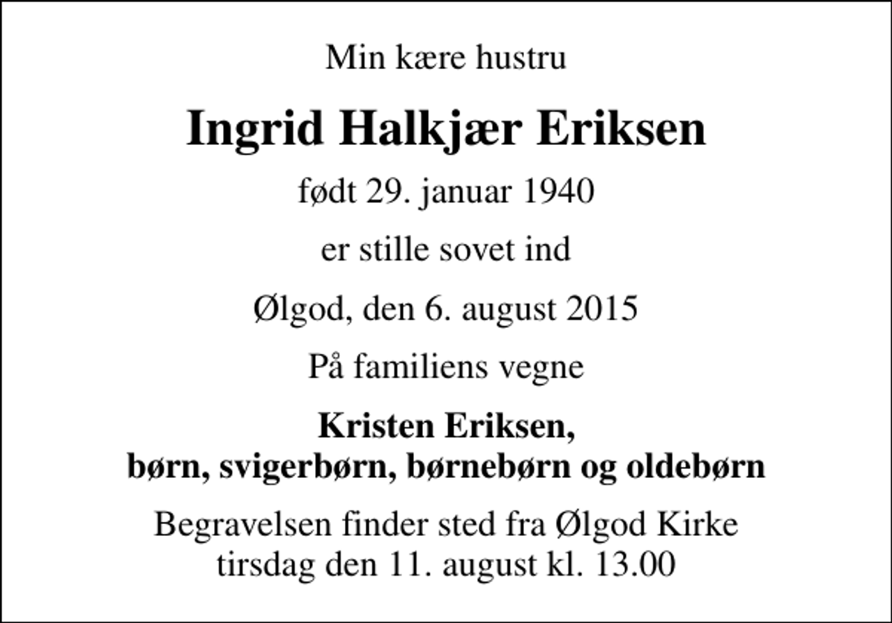 <p>Min kære hustru<br />Ingrid Halkjær Eriksen<br />født 29. januar 1940<br />er stille sovet ind<br />Ølgod, den 6. august 2015<br />På familiens vegne<br />Kristen Eriksen, børn, svigerbørn, børnebørn og oldebørn<br />Begravelsen finder sted fra Ølgod Kirke tirsdag den 11. august kl. 13.00</p>