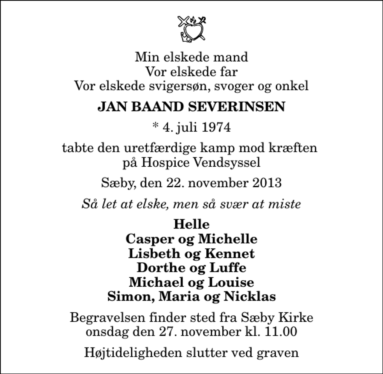 <p>Min elskede mand Vor elskede far Vor elskede svigersøn, svoger og onkel<br />Jan Baand Severinsen<br />* 4. juli 1974<br />tabte den uretfærdige kamp mod kræften på Hospice Vendsyssel<br />Sæby, den 22. november 2013<br />Så let at elske, men så svær at miste<br />Helle Casper og Michelle Lisbeth og Kennet Dorthe og Luffe Michael og Louise Simon, Maria og Nicklas<br />Begravelsen finder sted fra Sæby Kirke onsdag den 27. november kl. 11.00 Højtideligheden slutter ved graven</p>