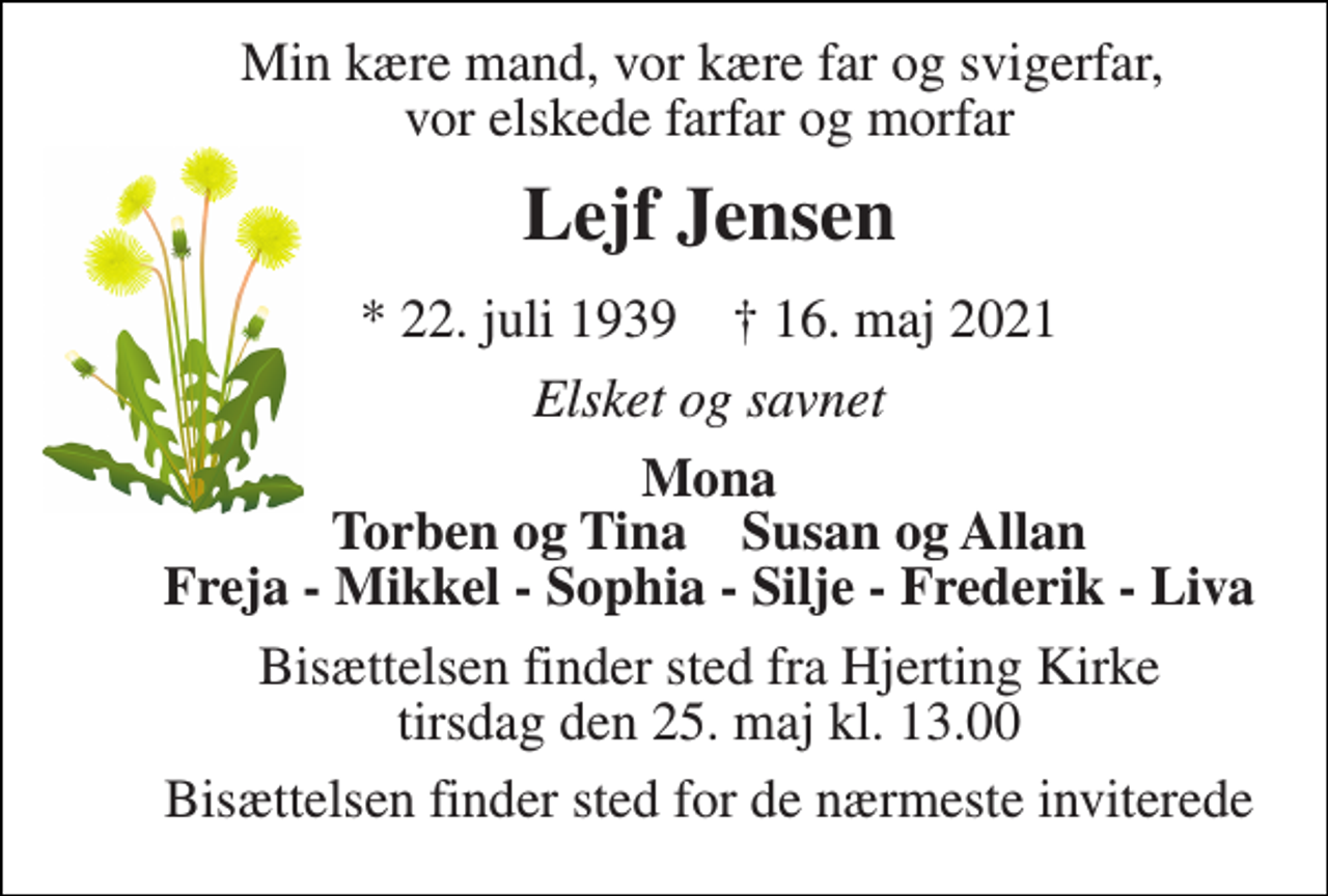 <p>Min kære mand, vor kære far og svigerfar, vor elskede farfar og morfar<br />Lejf Jensen<br />*​ 22. juli 1939​ †​ 16. maj 2021<br />Elsket og savnet<br />Mona Torben og Tina Susan og Allan Freja - Mikkel - Sophia - Silje - Frederik - Liva<br />Bisættelsen​ finder sted fra Hjerting Kirke​ tirsdag den 25. maj​ kl. 13.00<br />Bisættelsen finder sted for de nærmeste inviterede</p>