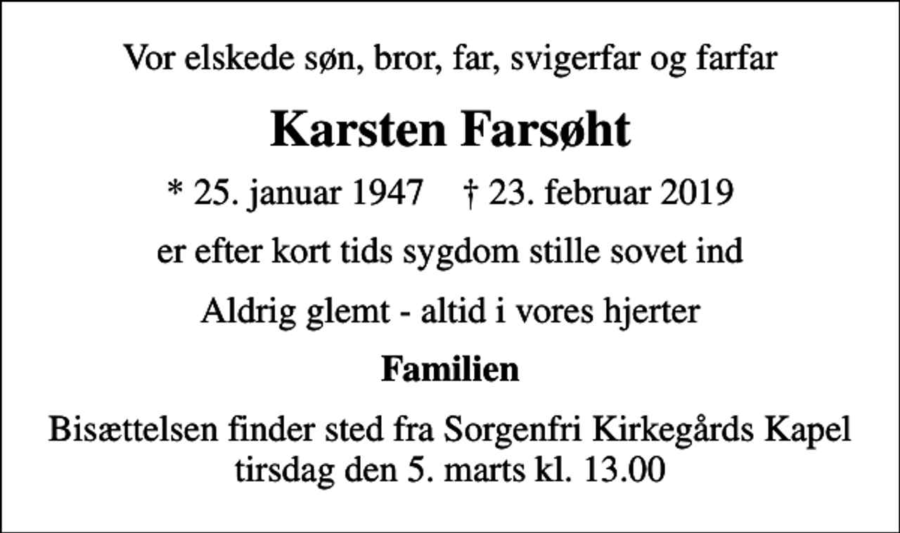 <p>Vor elskede søn, bror, far, svigerfar og farfar<br />Karsten Farsøht<br />* 25. januar 1947 ✝ 23. februar 2019<br />er efter kort tids sygdom stille sovet ind<br />Aldrig glemt - altid i vores hjerter<br />Familien<br />Bisættelsen finder sted fra Sorgenfri Kirkegårds Kapel tirsdag den 5. marts kl. 13.00</p>