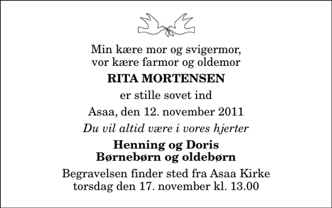 <p>Min kære mor og svigermor, vor kære farmor og oldemor<br />Rita Mortensen<br />er stille sovet ind<br />Asaa, den 12. november 2011<br />Du vil altid være i vores hjerter<br />Henning og Doris Børnebørn og oldebørn<br />Begravelsen finder sted fra Aså Kirke torsdag den 17. november kl. 13.00</p>