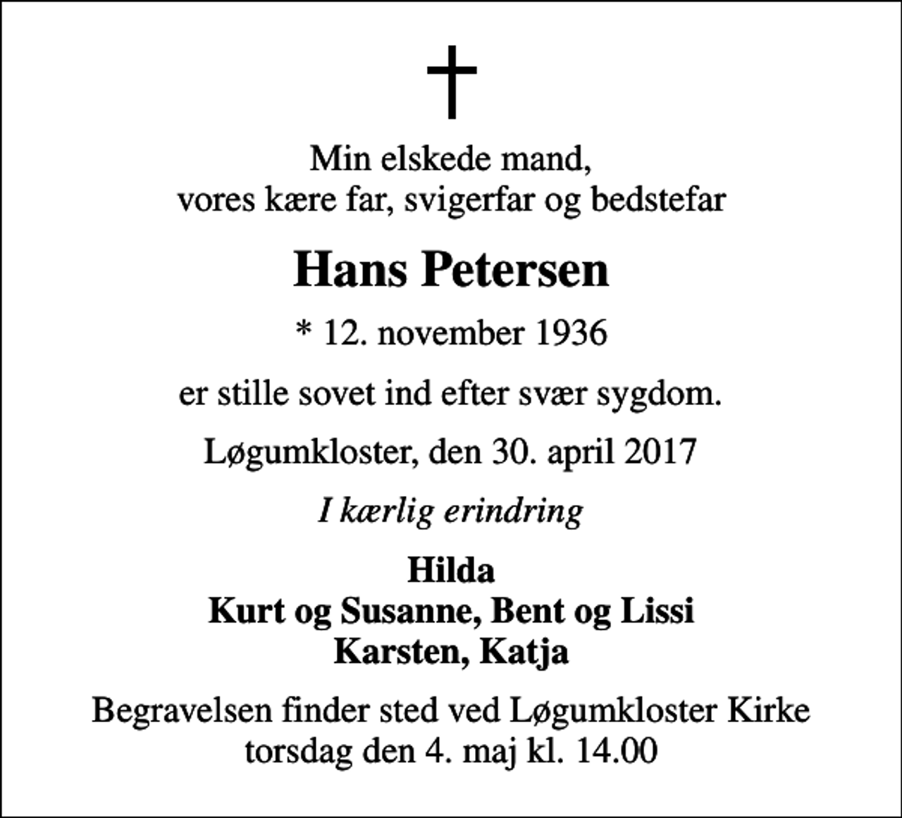 <p>Min elskede mand, vores kære far, svigerfar og bedstefar<br />Hans Petersen<br />* 12. november 1936<br />er stille sovet ind efter svær sygdom.<br />Løgumkloster, den 30. april 2017<br />I kærlig erindring<br />Hilda Kurt og Susanne, Bent og Lissi Karsten, Katja<br />Begravelsen finder sted ved Løgumkloster Kirke torsdag den 4. maj kl. 14.00</p>
