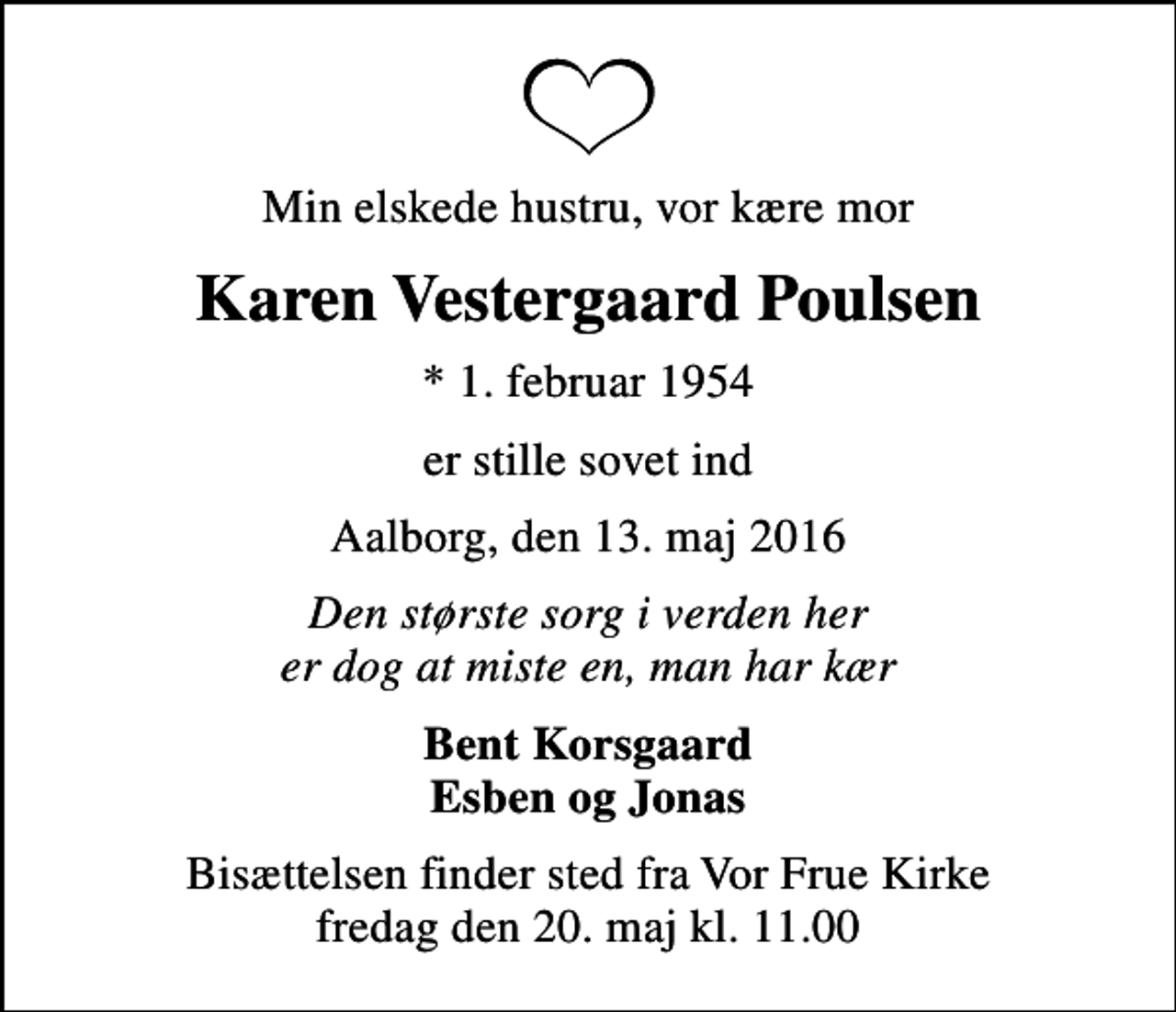 <p>Min elskede hustru, vor kære mor<br />Karen Vestergaard Poulsen<br />* 1. februar 1954<br />er stille sovet ind<br />Aalborg, den 13. maj 2016<br />Den største sorg i verden her er dog at miste en, man har kær<br />Bent Korsgaard Esben og Jonas<br />Bisættelsen finder sted fra Vor Frue Kirke fredag den 20. maj kl. 11.00</p>
