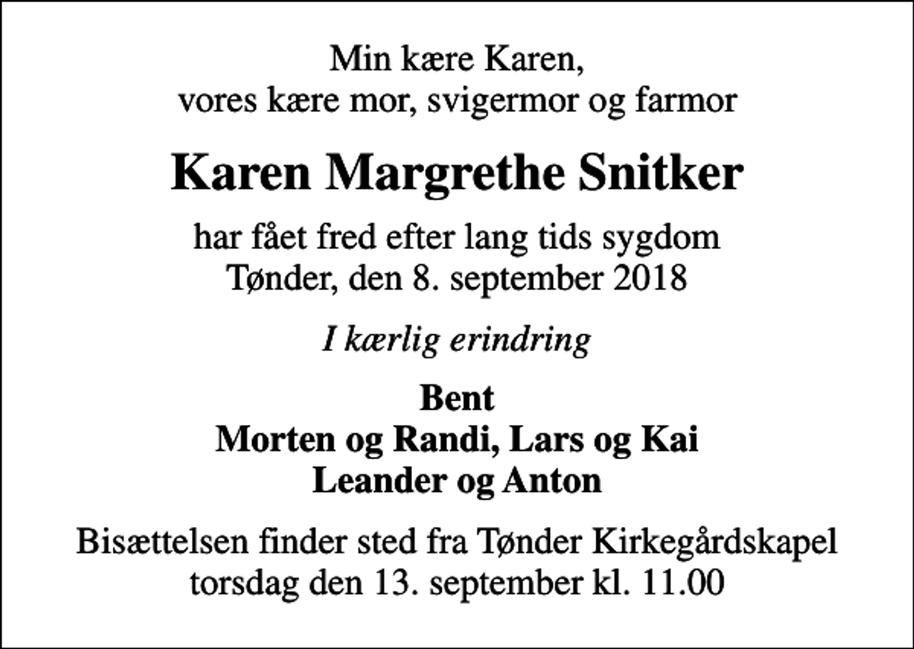 <p>Min kære Karen, vores kære mor, svigermor og farmor<br />Karen Margrethe Snitker<br />har fået fred efter lang tids sygdom Tønder, den 8. september 2018<br />I kærlig erindring<br />Bent Morten og Randi, Lars og Kai Leander og Anton<br />Bisættelsen finder sted fra Tønder Kirkegårdskapel torsdag den 13. september kl. 11.00</p>