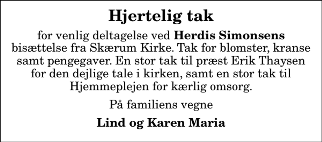<p>Hjertelig tak<br />for venlig deltagelse ved<em> Herdis Simonsens</em> bisættelse fra Skærum Kirke. Tak for blomster, kranse samt pengegaver. En stor tak til præst Erik Thaysen for den dejlige tale i kirken, samt en stor tak til Hjemmeplejen for kærlig omsorg.<br />På familiens vegne<br />Lind og Karen Maria</p>