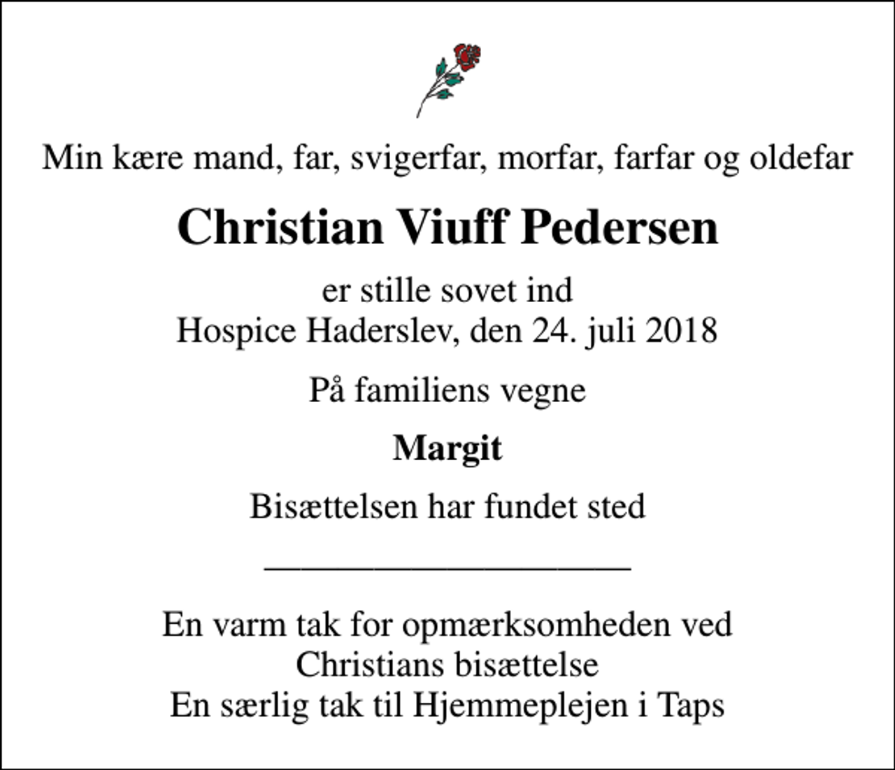 <p>Min kære mand, far, svigerfar, morfar, farfar og oldefar<br />Christian Viuff Pedersen<br />er stille sovet ind Hospice Haderslev, den 24. juli 2018<br />På familiens vegne<br />Margit<br />Bisættelsen har fundet sted<br />En varm tak for opmærksomheden ved Christians bisættelse En særlig tak til Hjemmeplejen i Taps</p>