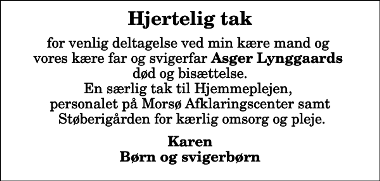 <p>Hjertelig tak<br />for venlig deltagelse ved min kære mand og vores kære far og svigerfar <em>Asger Lynggaards</em> død og bisættelse. En særlig tak til Hjemmeplejen, personalet på Morsø Afklaringscenter samt Støberigården for kærlig omsorg og pleje.<br />Karen Børn og svigerbørn</p>