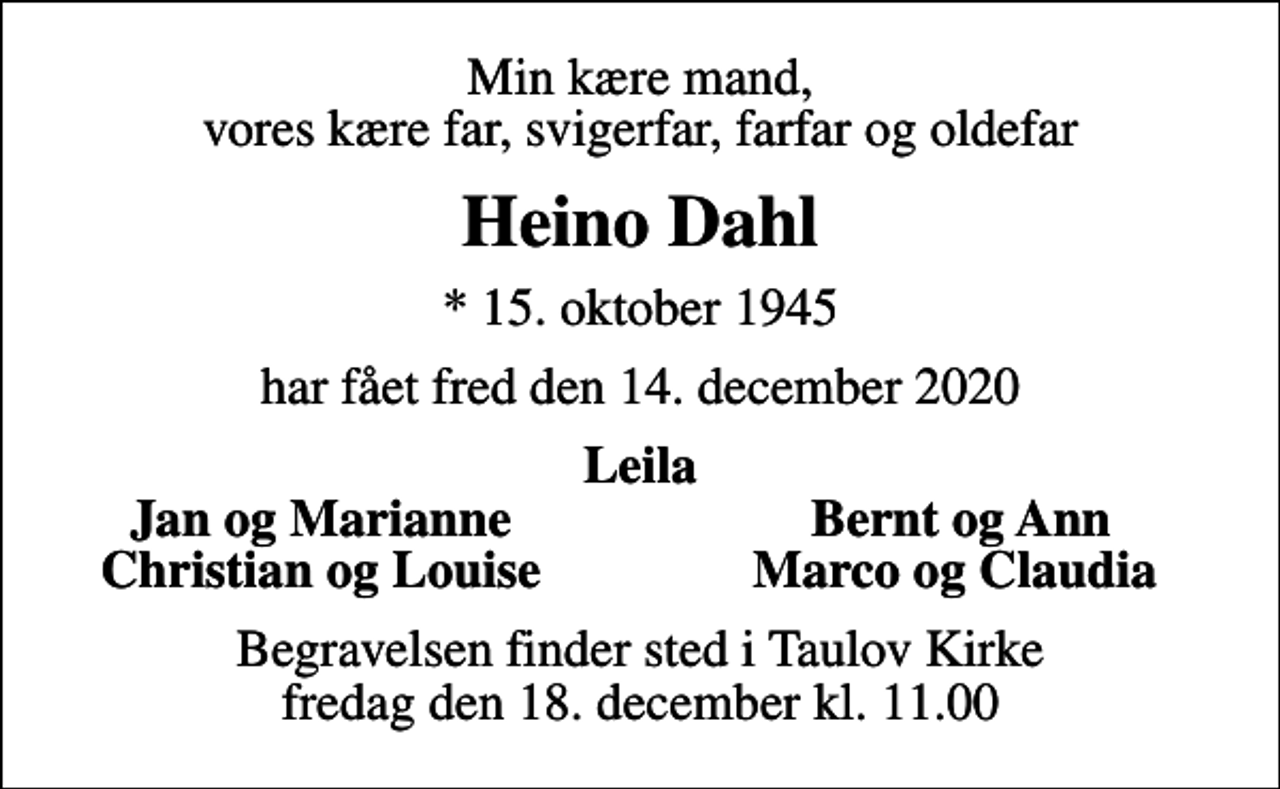 <p>Min kære mand, vores kære far, svigerfar, farfar og oldefar<br />Heino Dahl<br />* 15. oktober 1945<br />har fået fred den 14. december 2020<br />Leila<br />Jan og Marianne<br />Bernt og Ann<br />Christian og Louise<br />Marco og Claudia<br />Begravelsen finder sted i Taulov Kirke fredag den 18. december kl. 11.00</p>