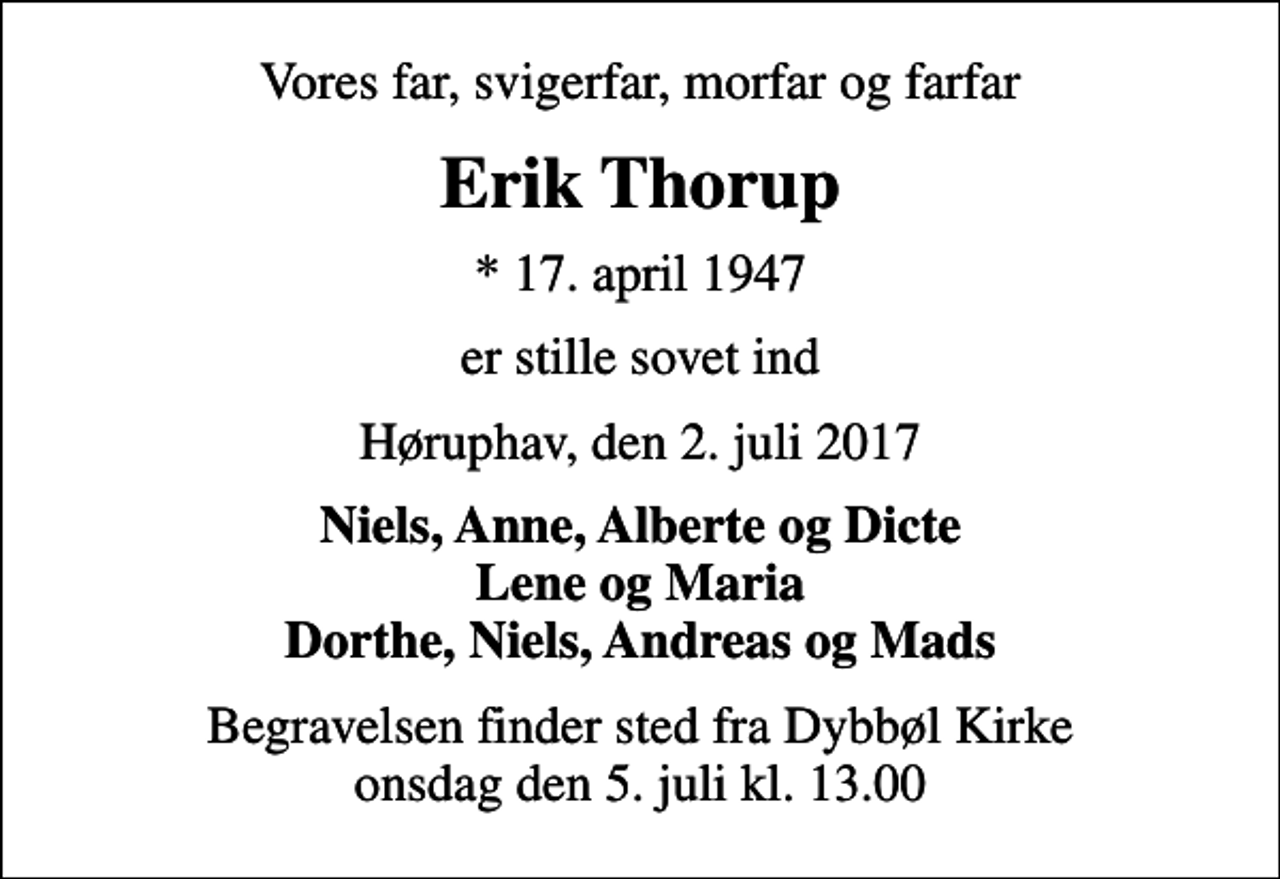 <p>Vores far, svigerfar, morfar og farfar<br />Erik Thorup<br />* 17. april 1947<br />er stille sovet ind<br />Høruphav, den 2. juli 2017<br />Niels, Anne, Alberte og Dicte Lene og Maria Dorthe, Niels, Andreas og Mads<br />Begravelsen finder sted fra Dybbøl Kirke onsdag den 5. juli kl. 13.00</p>