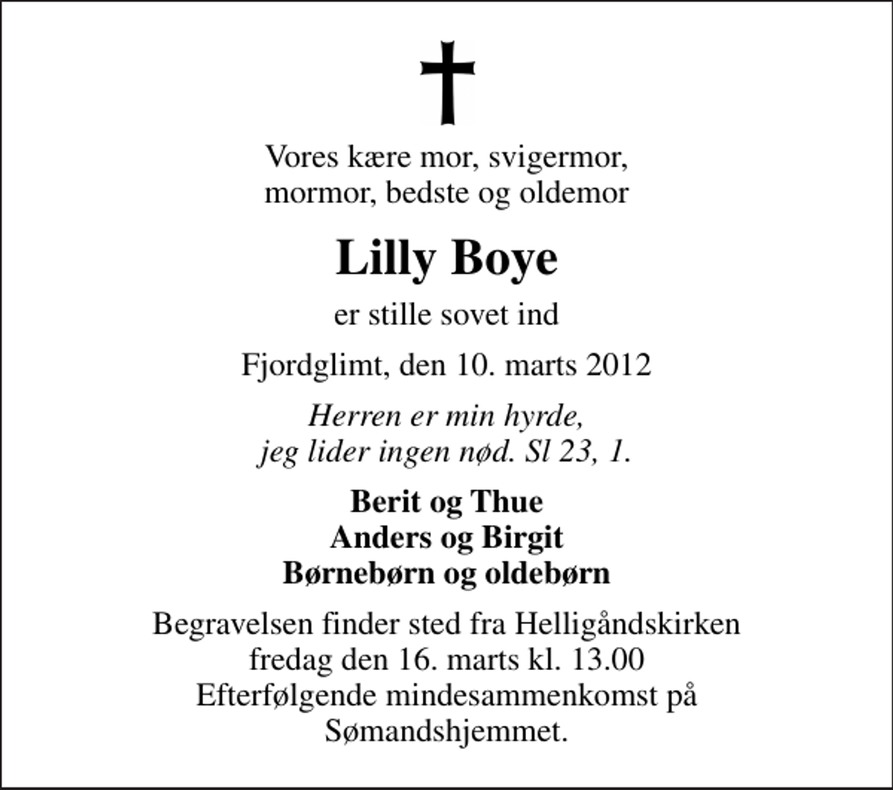 <p>Vores kære mor, svigermor, mormor, bedste og oldemor<br />Lilly Boye<br />er stille sovet ind<br />Fjordglimt, den 10. marts 2012<br />Herren er min hyrde, jeg lider ingen nød. Sl 23, 1.<br />Berit og Thue Anders og Birgit Børnebørn og oldebørn<br />Begravelsen finder sted fra Helligåndskirken fredag den 16. marts kl. 13.00 Efterfølgende mindesammenkomst på Sømandshjemmet.</p>