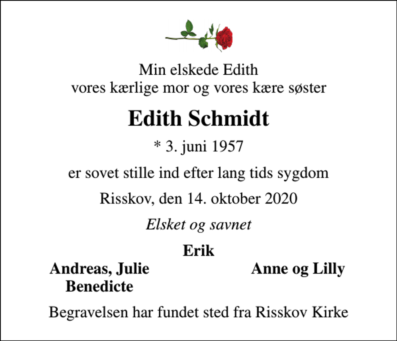 <p>Min elskede Edith vores kærlige mor og vores kære søster<br />Edith Schmidt<br />* 3. juni 1957<br />er sovet stille ind efter lang tids sygdom<br />Risskov, den 14. oktober 2020<br />Elsket og savnet<br />Erik<br />Andreas, Julie<br />Anne og Lilly<br />Benedicte<br />Begravelsen har fundet sted fra Risskov Kirke</p>