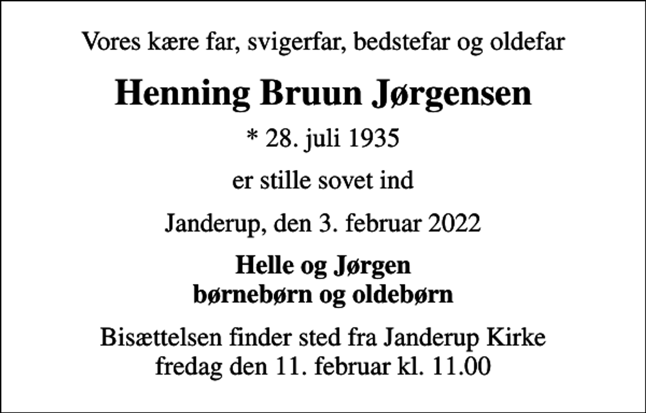 <p>Vores kære far, svigerfar, bedstefar og oldefar<br />Henning Bruun Jørgensen<br />* 28. juli 1935<br />er stille sovet ind<br />Janderup, den 3. februar 2022<br />Helle og Jørgen børnebørn og oldebørn<br />Bisættelsen finder sted fra Janderup Kirke fredag den 11. februar kl. 11.00</p>