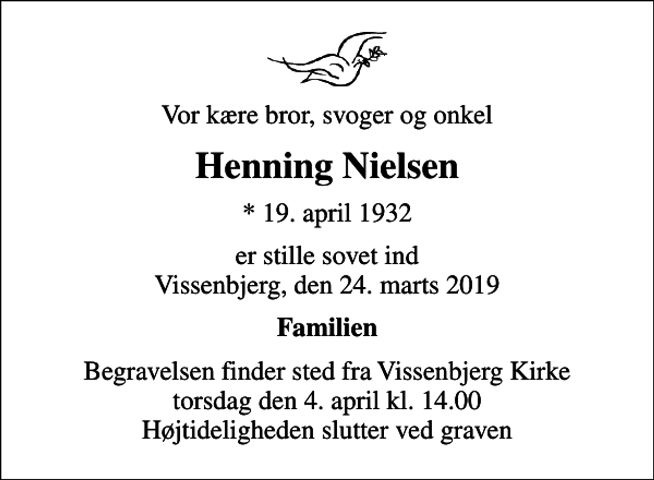 <p>Vor kære bror, svoger og onkel<br />Henning Nielsen<br />* 19. april 1932<br />er stille sovet ind Vissenbjerg, den 24. marts 2019<br />Familien<br />Begravelsen finder sted fra Vissenbjerg Kirke torsdag den 4. april kl. 14.00 Højtideligheden slutter ved graven</p>