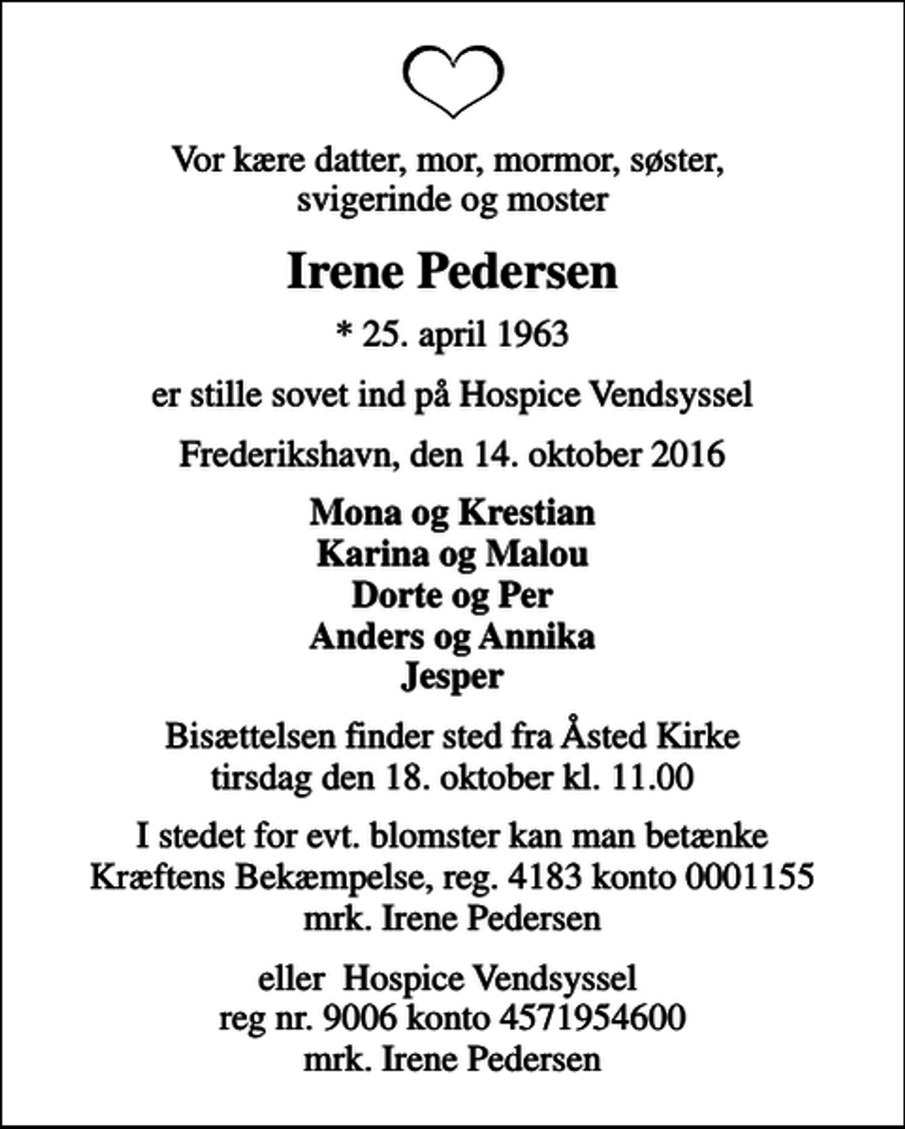 <p>Vor kære datter, mor, mormor, søster, svigerinde og moster<br />Irene Pedersen<br />* 25. april 1963<br />er stille sovet ind på Hospice Vendsyssel<br />Frederikshavn, den 14. oktober 2016<br />Mona og Krestian Karina og Malou Dorte og Per Anders og Annika Jesper<br />Bisættelsen finder sted fra Åsted Kirke tirsdag den 18. oktober kl. 11.00<br />I stedet for evt. blomster kan man betænke<br />Kræftens Bekæmpelse reg.4183konto0001155mrk. Irene<br />Pedersen<br />eller Hospice Vendsyssel reg nr. 9006 konto 4571954600 mrk. Irene Pedersen</p>