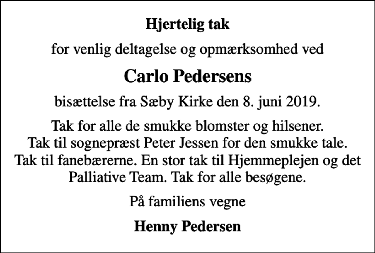 <p>Hjertelig tak<br />for venlig deltagelse og opmærksomhed ved<br />Carlo Pedersens<br />bisættelse fra Sæby Kirke den 8. juni 2019.<br />Tak for alle de smukke blomster og hilsener. Tak til sognepræst Peter Jessen for den smukke tale. Tak til fanebærerne. En stor tak til Hjemmeplejen og det Palliative Team. Tak for alle besøgene.<br />På familiens vegne<br />Henny Pedersen</p>