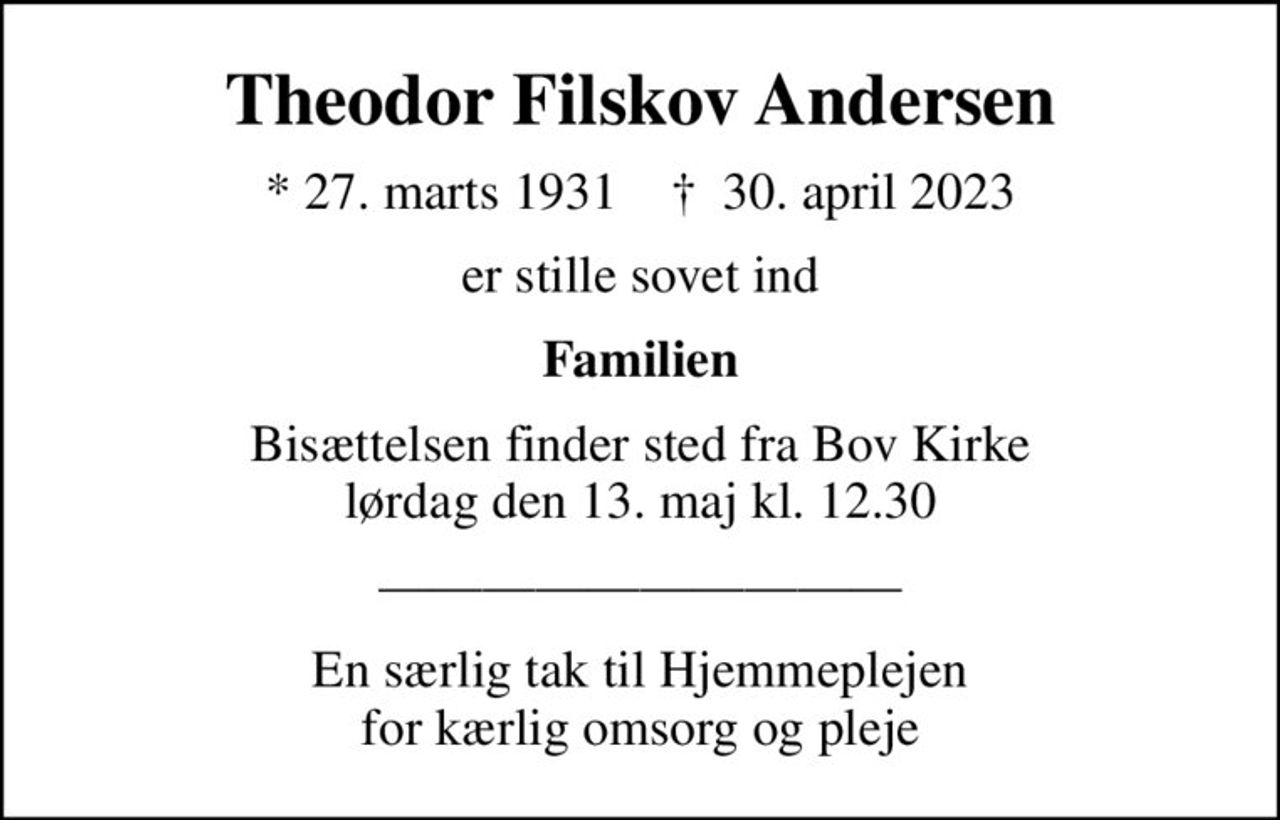 Theodor Filskov Andersen
* 27. marts 1931    ✝ 30. april 2023
er stille sovet ind
Familien
Bisættelsen finder sted fra Bov Kirke  lørdag den 13. maj kl. 12.30 
En særlig tak til Hjemmeplejen for kærlig omsorg og pleje