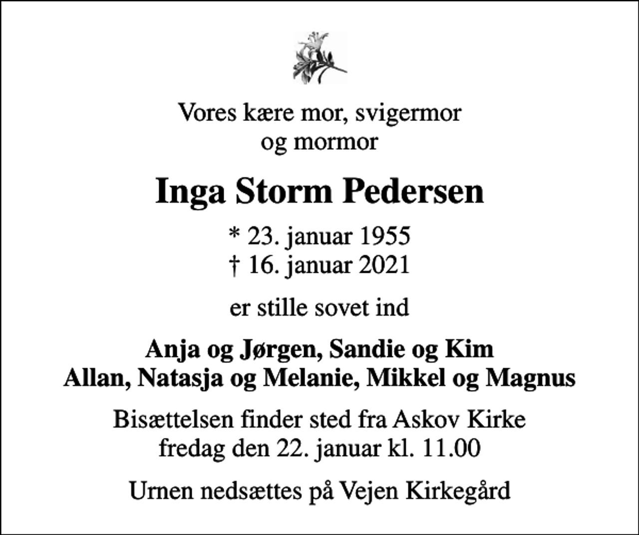 <p>Vores kære mor, svigermor og mormor<br />Inga Storm Pedersen<br />* 23. januar 1955<br />✝ 16. januar 2021<br />er stille sovet ind<br />Anja og Jørgen, Sandie og Kim Allan, Natasja og Melanie, Mikkel og Magnus<br />Bisættelsen finder sted fra Askov Kirke fredag den 22. januar kl. 11.00<br />Urnen nedsættes på Vejen Kirkegård</p>