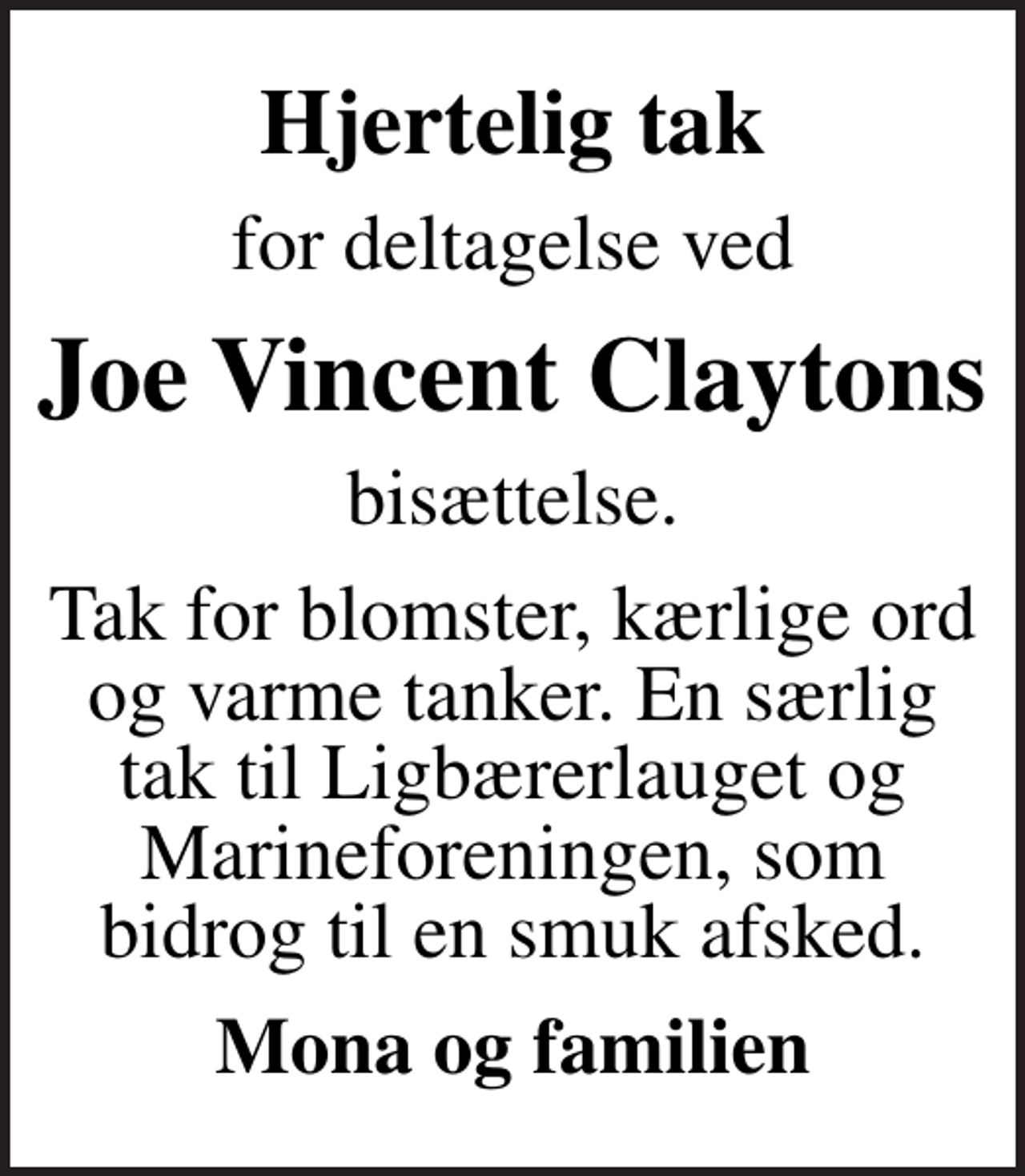<p>Hjertelig tak<br />for deltagelse ved<br />Joe Vincent Claytons<br />bisættelse.<br />Tak for blomster, kærlige ord og varme tanker. En særlig tak til Ligbærerlauget og Marineforeningen, som bidrog til en smuk afsked.<br />Mona og familien</p>