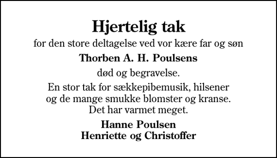 <p>Hjertelig tak<br />for den store deltagelse ved vor kære far og søn<br />Thorben A. H. Poulsens<br />død og begravelse.<br />En stor tak for sækkepibemusik, hilsener og de mange smukke blomster og kranse. Det har varmet meget.<br />Hanne Poulsen Henriette og Christoffer</p>