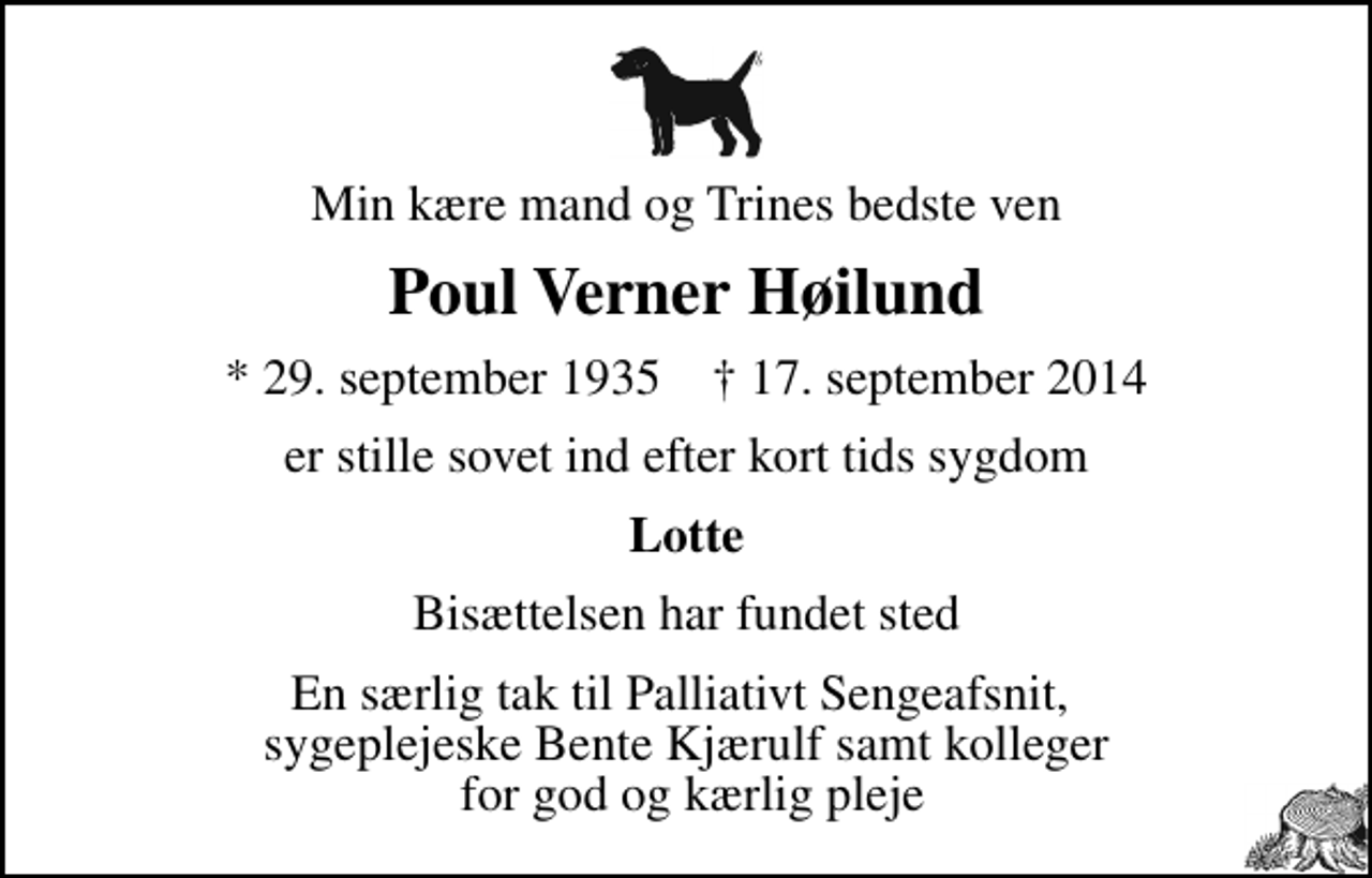 <p>Min kære mand og Trines bedste ven<br />Poul Verner Høilund<br />* 29. september 1935 ✝ 17. september 2014<br />er stille sovet ind efter kort tids sygdom<br />Lotte<br />Bisættelsen har fundet sted<br />En særlig tak til Palliativt Sengeafsnit, sygeplejeske Bente Kjærulf samt kolleger for god og kærlig pleje</p>