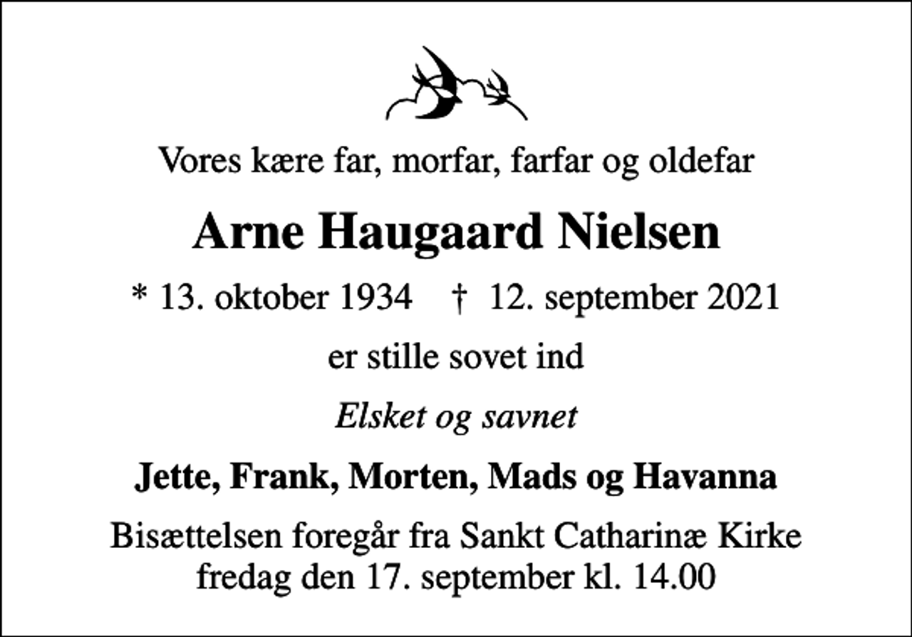 <p>Vores kære far, morfar, farfar og oldefar<br />Arne Haugaard Nielsen<br />* 13. oktober 1934 ✝ 12. september 2021<br />er stille sovet ind<br />Elsket og savnet<br />Jette, Frank, Morten, Mads og Havanna<br />Bisættelsen foregår fra Sankt Catharinæ Kirke fredag den 17. september kl. 14.00</p>