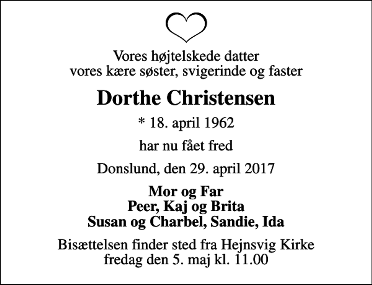 <p>Vores højtelskede datter vores kære søster, svigerinde og faster<br />Dorthe Christensen<br />* 18. april 1962<br />har nu fået fred<br />Donslund, den 29. april 2017<br />Mor og Far Peer, Kaj og Brita Susan og Charbel, Sandie, Ida<br />Bisættelsen finder sted fra Hejnsvig Kirke fredag den 5. maj kl. 11.00</p>