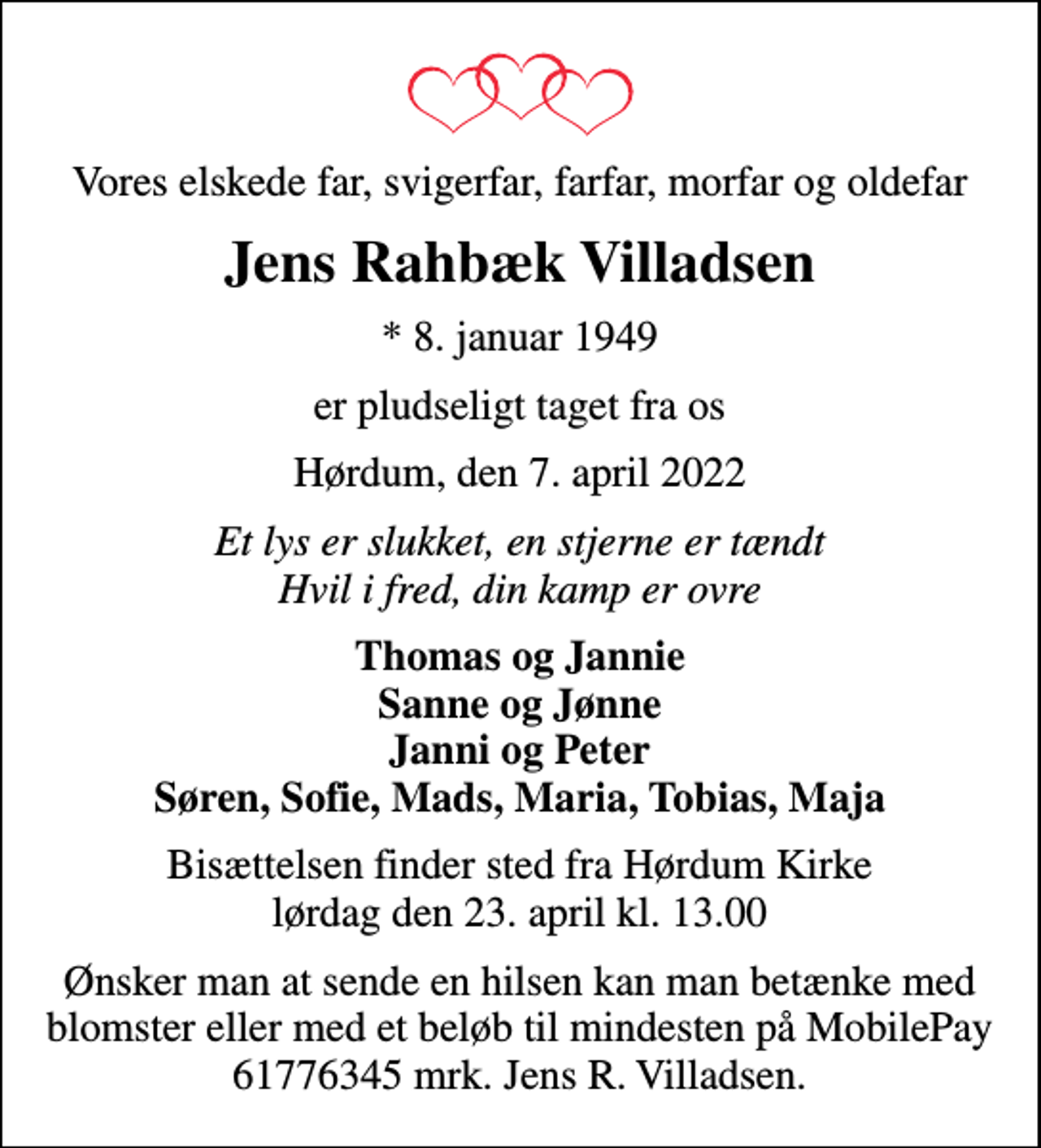 <p>Vores elskede far, svigerfar, farfar, morfar og oldefar<br />Jens Rahbæk Villadsen<br />* 8. januar 1949<br />er pludseligt taget fra os<br />Hørdum, den 7. april 2022<br />Et lys er slukket, en stjerne er tændt Hvil i fred, din kamp er ovre<br />Thomas og Jannie Sanne og Jønne Janni og Peter Søren, Sofie, Mads, Maria, Tobias, Maja<br />Bisættelsen finder sted fra Hørdum Kirke lørdag den 23. april kl. 13.00<br />Ønsker man at sende en hilsen kan man betænke med blomster eller med et beløb til mindesten på MobilePay 61776345 mrk. Jens R. Villadsen.</p>