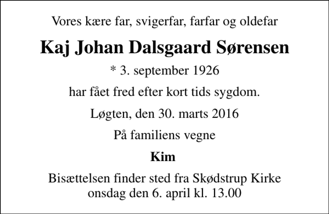 <p>Vores kære far, svigerfar, farfar og oldefar<br />Kaj Johan Dalsgaard Sørensen<br />* 3. september 1926<br />har fået fred efter kort tids sygdom.<br />Løgten, den 30. marts 2016<br />På familiens vegne<br />Kim<br />Bisættelsen finder sted fra Skødstrup Kirke onsdag den 6. april kl. 13.00</p>