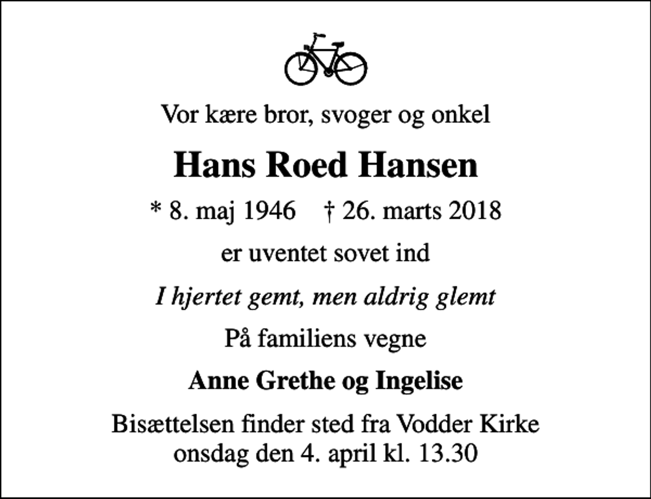 <p>Vor kære bror, svoger og onkel<br />Hans Roed Hansen<br />* 8. maj 1946 ✝ 26. marts 2018<br />er uventet sovet ind<br />I hjertet gemt, men aldrig glemt<br />På familiens vegne<br />Anne Grethe og Ingelise<br />Bisættelsen finder sted fra Vodder Kirke onsdag den 4. april kl. 13.30</p>