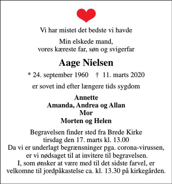 <p>Vi har mistet det bedste vi havde<br />Min elskede mand, vores kæreste far, søn og svigerfar<br />Aage Nielsen<br />* 24. september 1960 ✝ 11. marts 2020<br />er sovet ind efter længere tids sygdom<br />Annette Amanda, Andrea og Allan Mor Morten og Helen<br />Begravelsen finder sted fra Brede Kirke tirsdag den 17. marts kl. 13.00 Da vi er underlagt begrænsninger pga. corona-virussen, er vi nødsaget til at invitere til begravelsen. I, som ønsker at være med til det sidste farvel, er velkomne til jordpåkastelse ca. kl. 13.30 på kirkegården.</p>