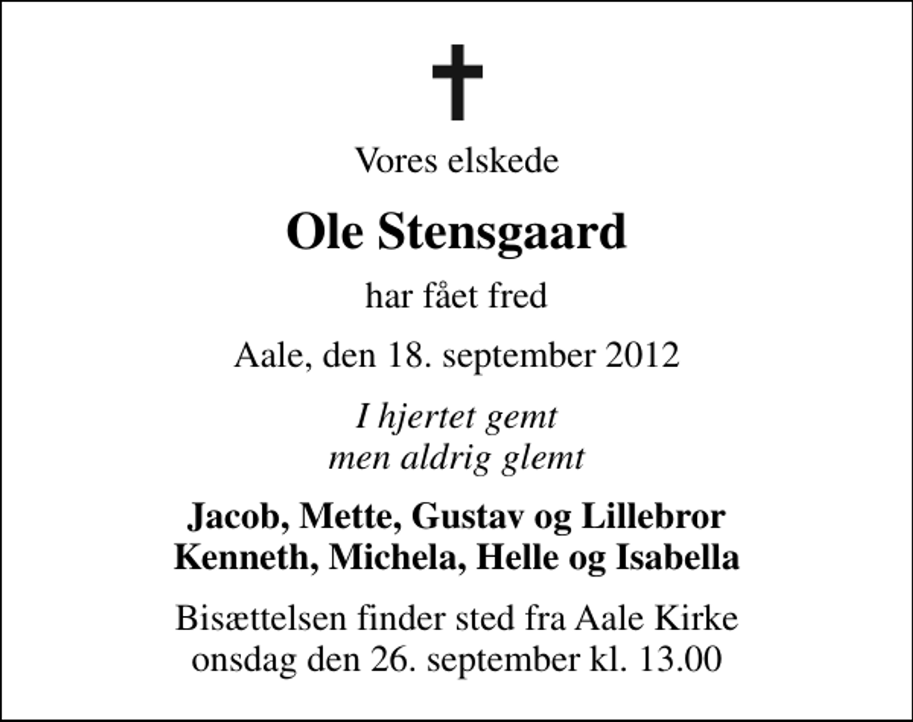 <p>Vores elskede<br />Ole Stensgaard<br />har fået fred<br />Aale, den 18. september 2012<br />I hjertet gemt men aldrig glemt<br />Jacob, Mette, Gustav og Lillebror Kenneth, Michela, Helle og Isabella<br />Bisættelsen finder sted fra Aale Kirke onsdag den 26. september kl. 13.00</p>