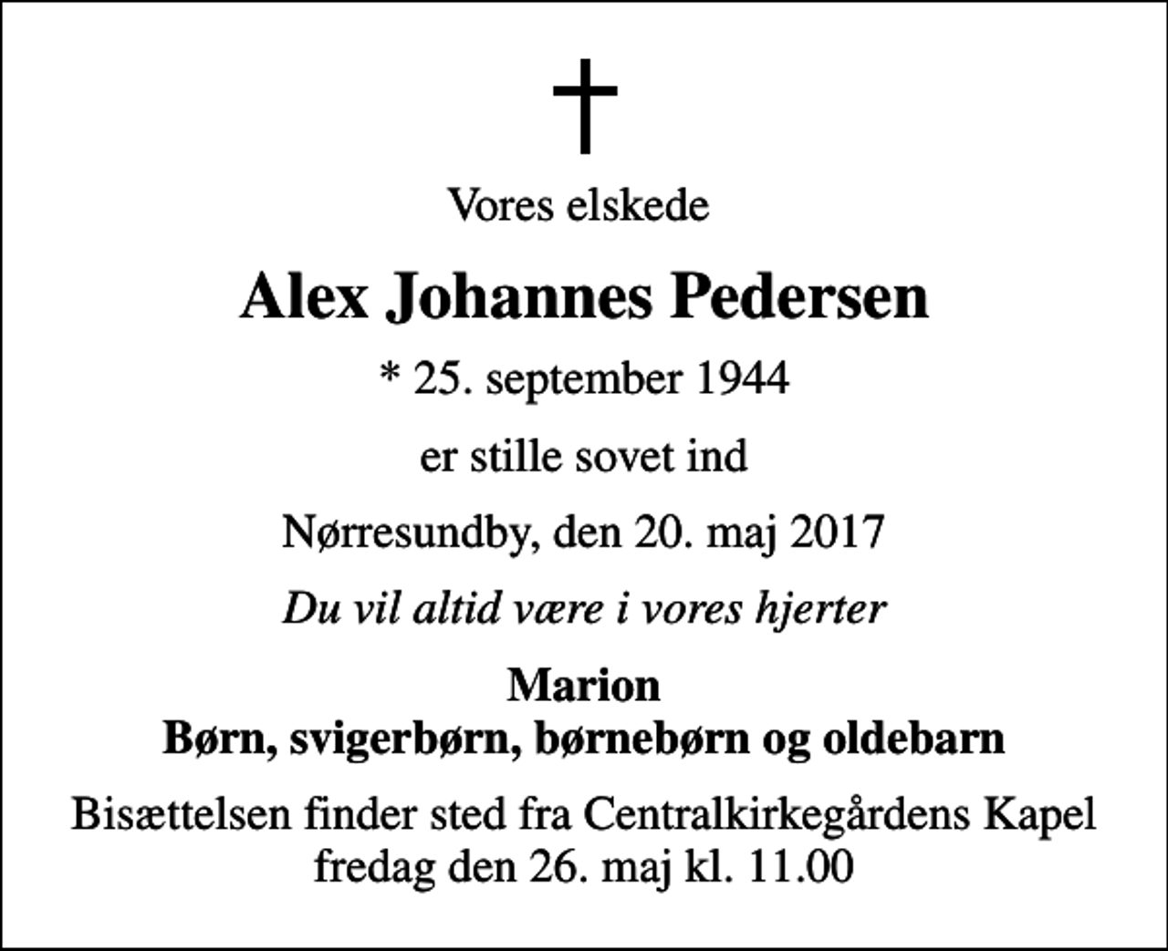 <p>Vores elskede<br />Alex Johannes Pedersen<br />* 25. september 1944<br />er stille sovet ind<br />Nørresundby, den 20. maj 2017<br />Du vil altid være i vores hjerter<br />Marion Børn, svigerbørn, børnebørn og oldebarn<br />Bisættelsen finder sted fra Centralkirkegårdens Kapel fredag den 26. maj kl. 11.00</p>