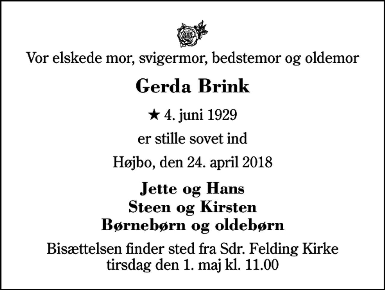 <p>Vor elskede mor, svigermor, bedstemor og oldemor<br />Gerda Brink<br />* 4. juni 1929<br />er stille sovet ind<br />Højbo, den 24. april 2018<br />Jette og Hans Steen og Kirsten Børnebørn og oldebørn<br />Bisættelsen finder sted fra Sdr. Felding Kirke tirsdag den 1. maj kl. 11.00</p>