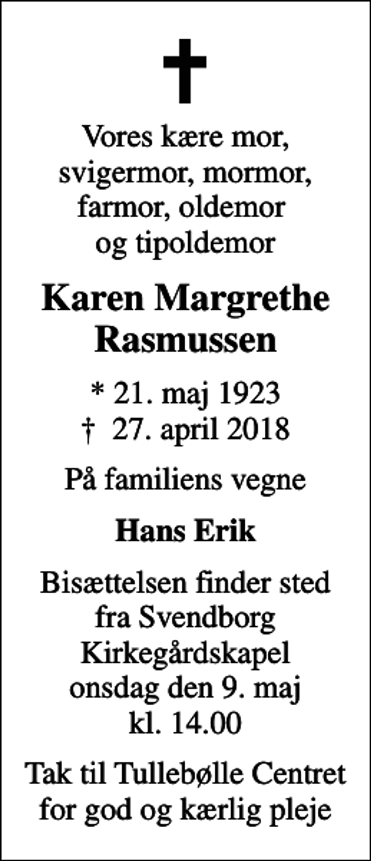 <p>Vores kære mor, svigermor, mormor, farmor, oldemor og tipoldemor<br />Karen Margrethe Rasmussen<br />* 21. maj 1923<br />✝ 27. april 2018<br />På familiens vegne<br />Hans Erik<br />Bisættelsen finder sted fra Svendborg Kirkegårdskapel onsdag den 9. maj kl. 14.00<br />Tak til Tullebølle Centret for god og kærlig pleje</p>