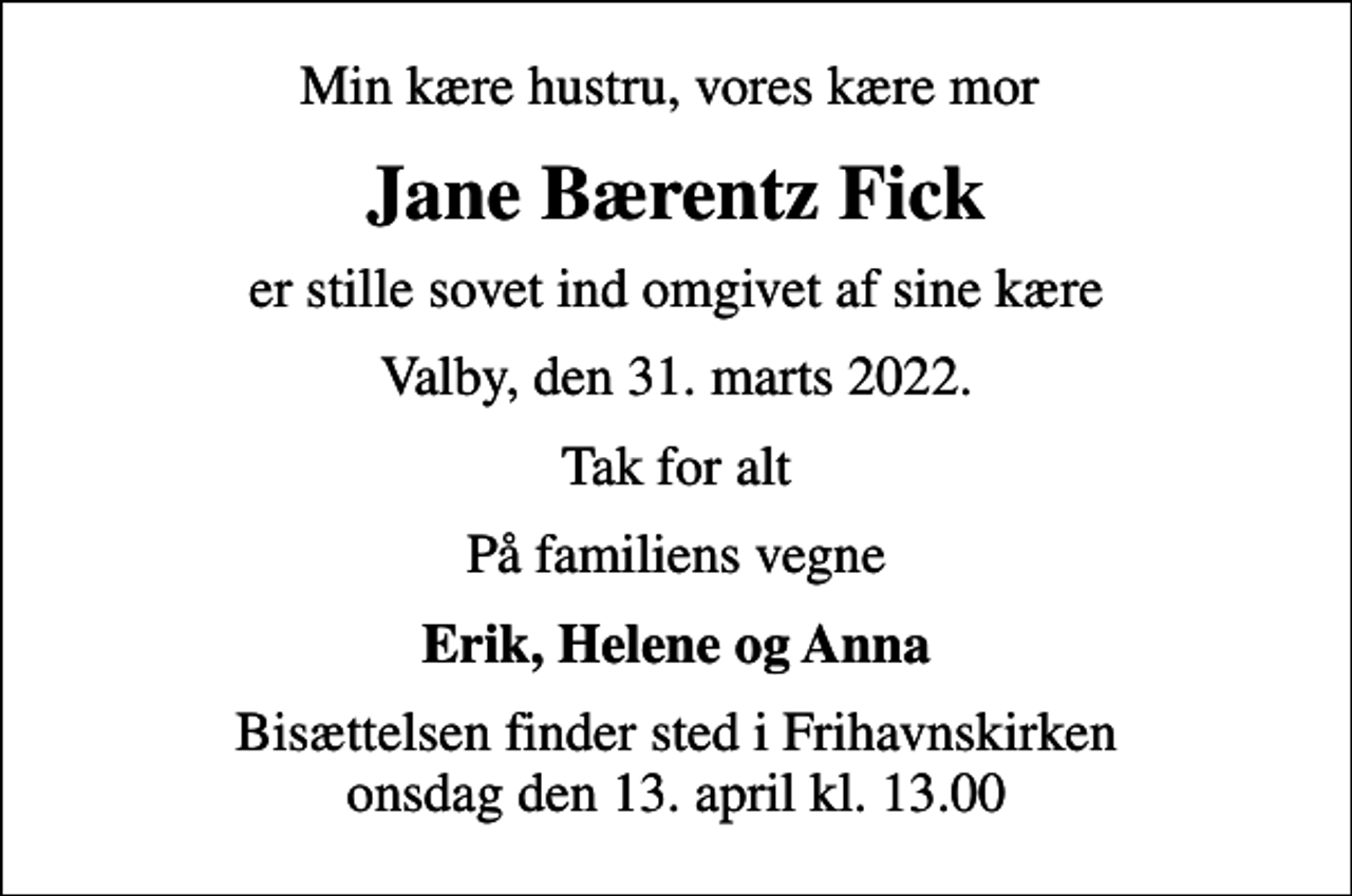 <p>Min kære hustru, vores kære mor<br />Jane Bærentz Fick<br />er stille sovet ind omgivet af sine kære<br />Valby, den 31. marts 2022.<br />Tak for alt<br />På familiens vegne<br />Erik, Helene og Anna<br />Bisættelsen finder sted i Frihavnskirken onsdag den 13. april kl. 13.00</p>