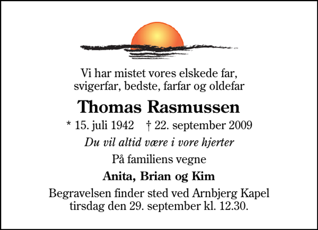 <p>Vi har mistet vores elskede far, svigerfar, bedste, farfar og oldefar<br />Thomas Rasmussen<br />* 15. juli 1942 ✝ 22. september 2009<br />Du vil altid være i vore hjerter<br />På familiens vegne<br />Anita, Brian og Kim<br />Begravelsen finder sted ved Arnbjerg Kapel tirsdag den 29. september kl. 12.30</p>